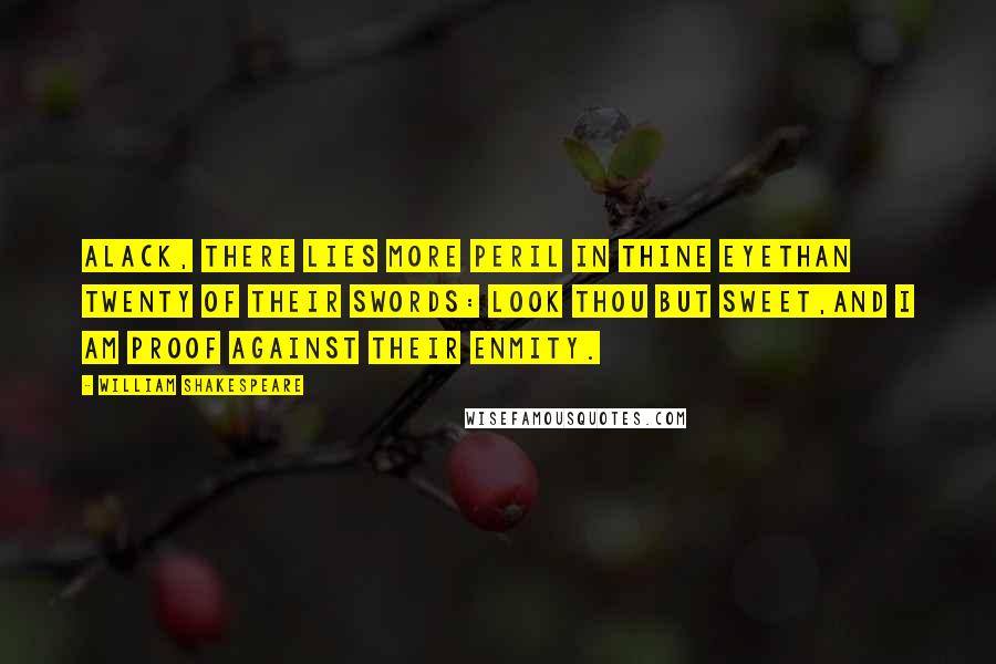 William Shakespeare Quotes: Alack, there lies more peril in thine eyeThan twenty of their swords: look thou but sweet,And I am proof against their enmity.