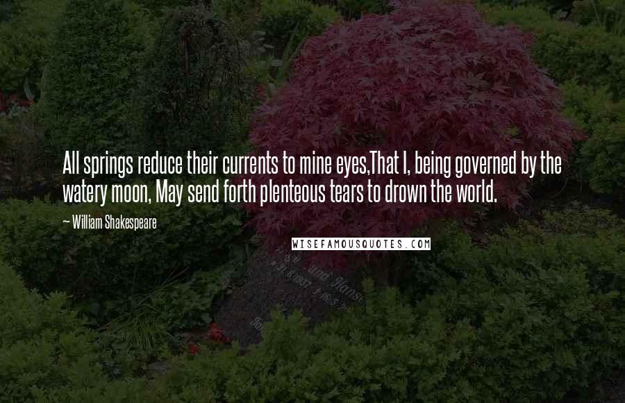 William Shakespeare Quotes: All springs reduce their currents to mine eyes,That I, being governed by the watery moon, May send forth plenteous tears to drown the world.