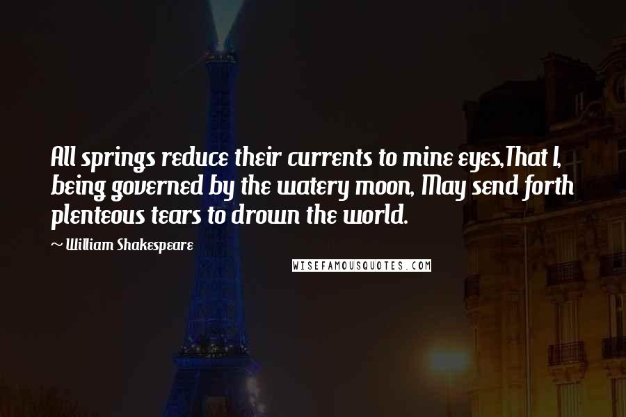 William Shakespeare Quotes: All springs reduce their currents to mine eyes,That I, being governed by the watery moon, May send forth plenteous tears to drown the world.