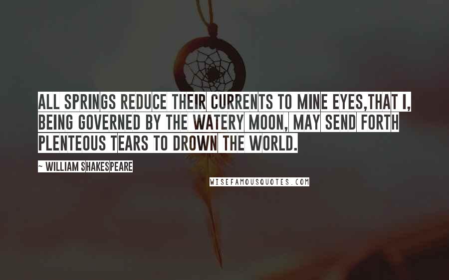 William Shakespeare Quotes: All springs reduce their currents to mine eyes,That I, being governed by the watery moon, May send forth plenteous tears to drown the world.