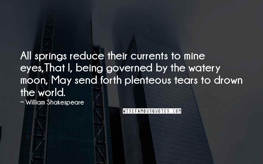 William Shakespeare Quotes: All springs reduce their currents to mine eyes,That I, being governed by the watery moon, May send forth plenteous tears to drown the world.