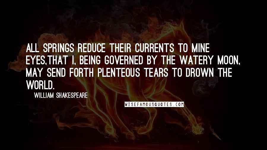 William Shakespeare Quotes: All springs reduce their currents to mine eyes,That I, being governed by the watery moon, May send forth plenteous tears to drown the world.