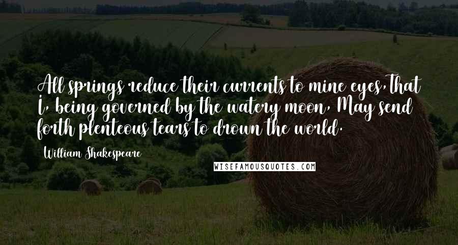 William Shakespeare Quotes: All springs reduce their currents to mine eyes,That I, being governed by the watery moon, May send forth plenteous tears to drown the world.