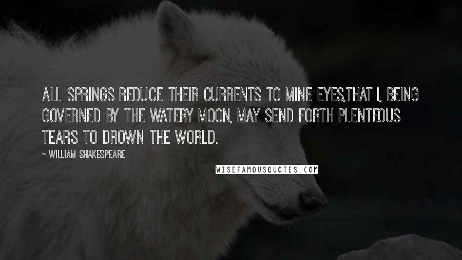 William Shakespeare Quotes: All springs reduce their currents to mine eyes,That I, being governed by the watery moon, May send forth plenteous tears to drown the world.