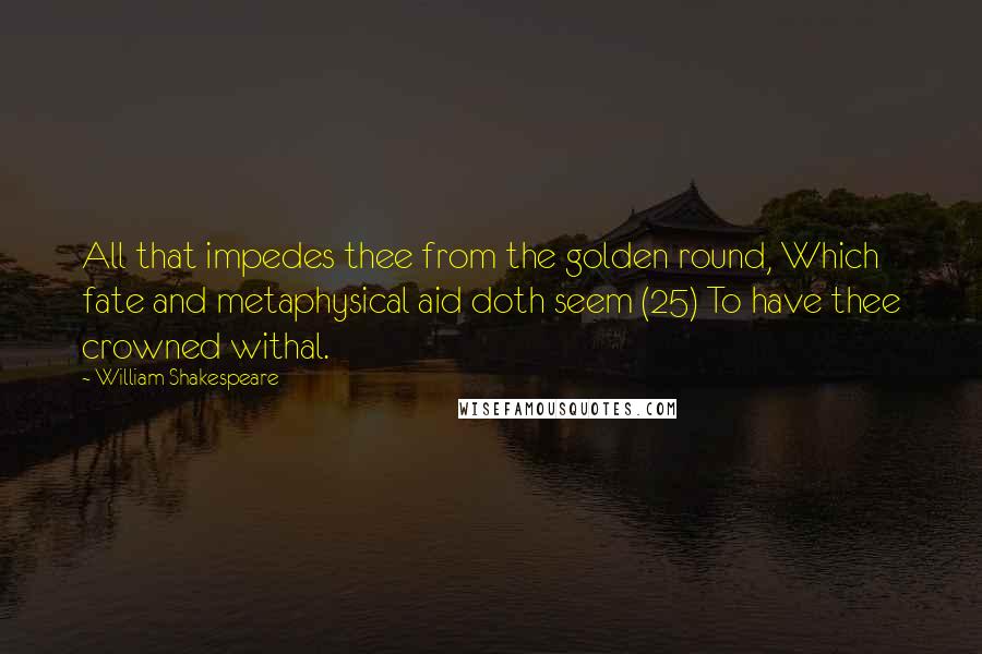 William Shakespeare Quotes: All that impedes thee from the golden round, Which fate and metaphysical aid doth seem (25) To have thee crowned withal.