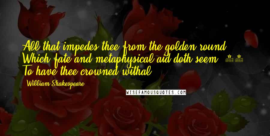 William Shakespeare Quotes: All that impedes thee from the golden round, Which fate and metaphysical aid doth seem (25) To have thee crowned withal.