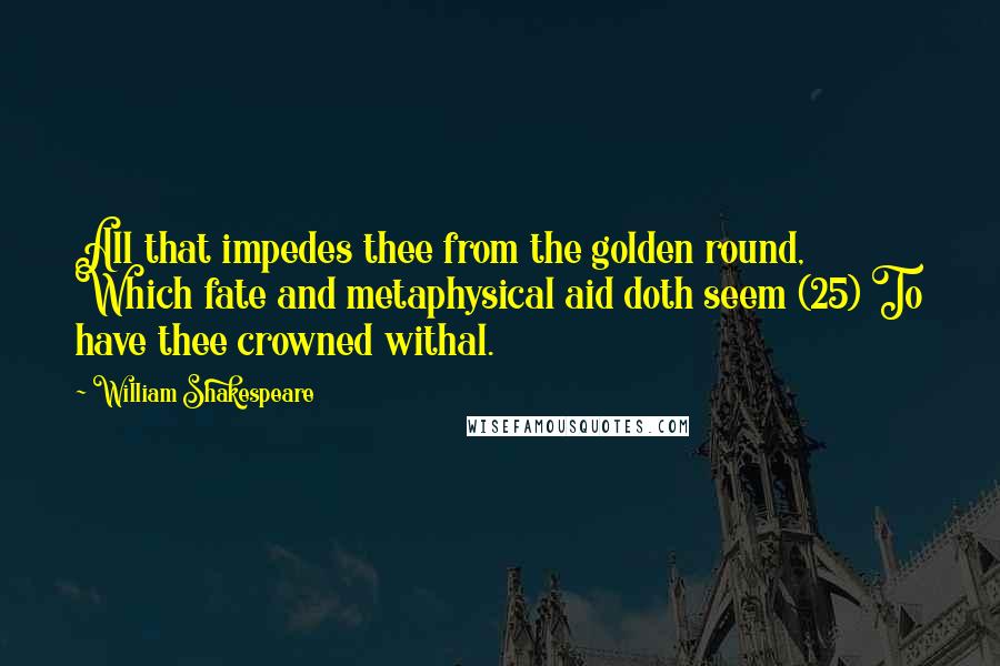 William Shakespeare Quotes: All that impedes thee from the golden round, Which fate and metaphysical aid doth seem (25) To have thee crowned withal.