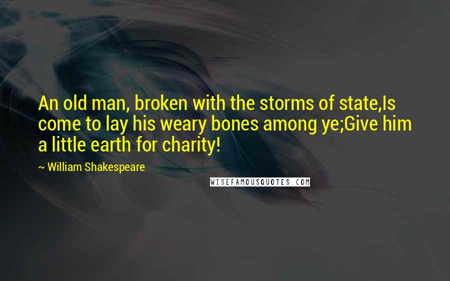 William Shakespeare Quotes: An old man, broken with the storms of state,Is come to lay his weary bones among ye;Give him a little earth for charity!