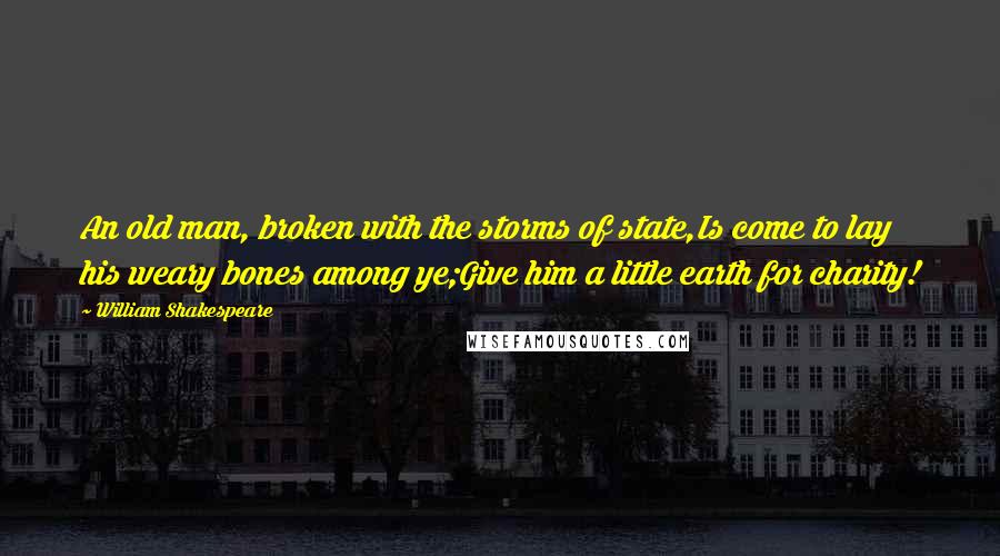 William Shakespeare Quotes: An old man, broken with the storms of state,Is come to lay his weary bones among ye;Give him a little earth for charity!