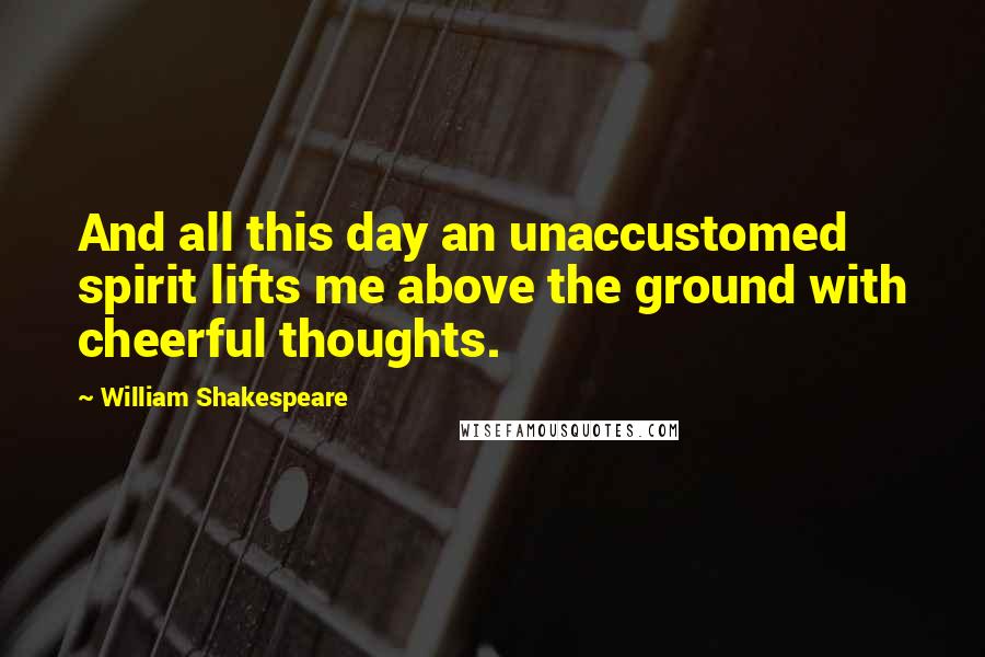 William Shakespeare Quotes: And all this day an unaccustomed spirit lifts me above the ground with cheerful thoughts.