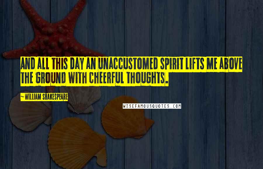 William Shakespeare Quotes: And all this day an unaccustomed spirit lifts me above the ground with cheerful thoughts.