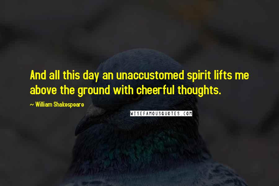 William Shakespeare Quotes: And all this day an unaccustomed spirit lifts me above the ground with cheerful thoughts.