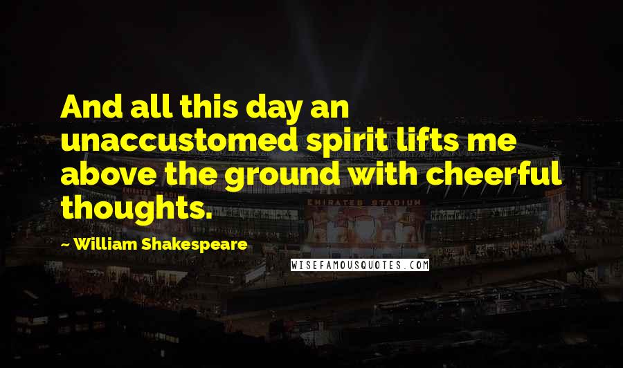 William Shakespeare Quotes: And all this day an unaccustomed spirit lifts me above the ground with cheerful thoughts.