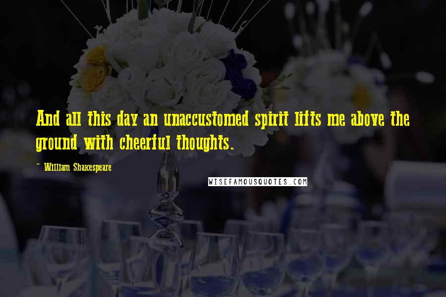 William Shakespeare Quotes: And all this day an unaccustomed spirit lifts me above the ground with cheerful thoughts.