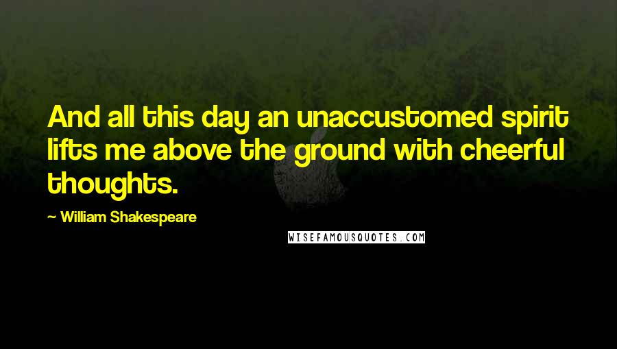 William Shakespeare Quotes: And all this day an unaccustomed spirit lifts me above the ground with cheerful thoughts.