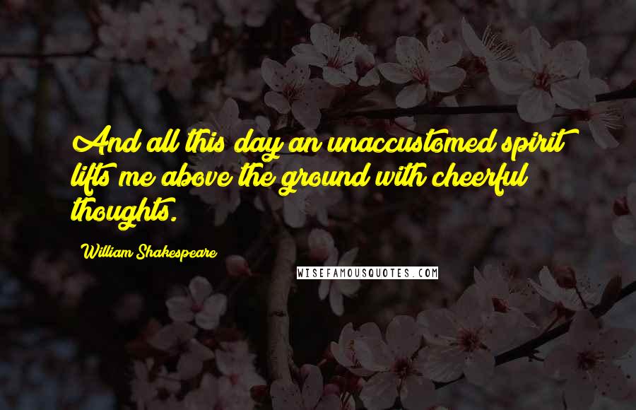 William Shakespeare Quotes: And all this day an unaccustomed spirit lifts me above the ground with cheerful thoughts.