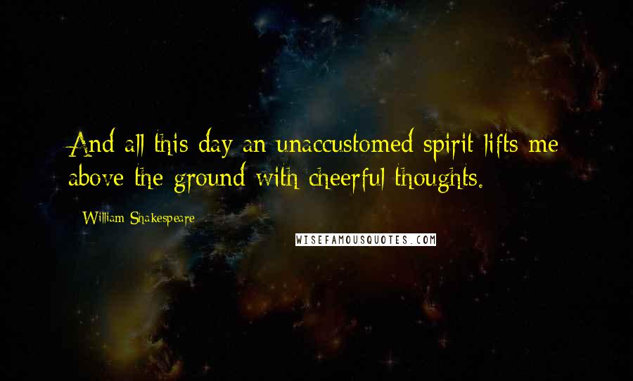 William Shakespeare Quotes: And all this day an unaccustomed spirit lifts me above the ground with cheerful thoughts.