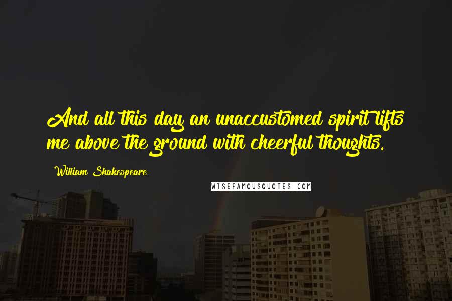 William Shakespeare Quotes: And all this day an unaccustomed spirit lifts me above the ground with cheerful thoughts.