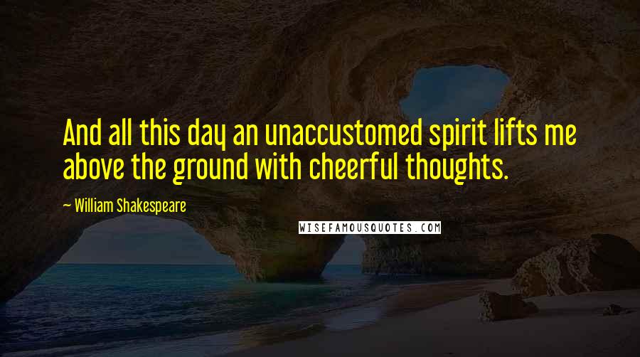 William Shakespeare Quotes: And all this day an unaccustomed spirit lifts me above the ground with cheerful thoughts.