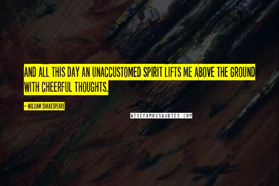 William Shakespeare Quotes: And all this day an unaccustomed spirit lifts me above the ground with cheerful thoughts.