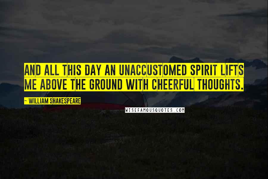 William Shakespeare Quotes: And all this day an unaccustomed spirit lifts me above the ground with cheerful thoughts.