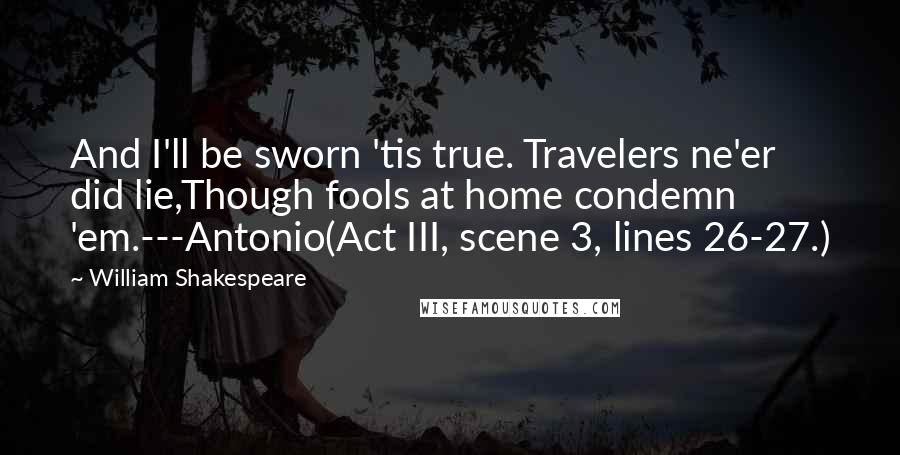 William Shakespeare Quotes: And I'll be sworn 'tis true. Travelers ne'er did lie,Though fools at home condemn 'em.---Antonio(Act III, scene 3, lines 26-27.)