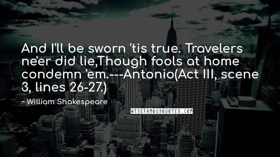 William Shakespeare Quotes: And I'll be sworn 'tis true. Travelers ne'er did lie,Though fools at home condemn 'em.---Antonio(Act III, scene 3, lines 26-27.)