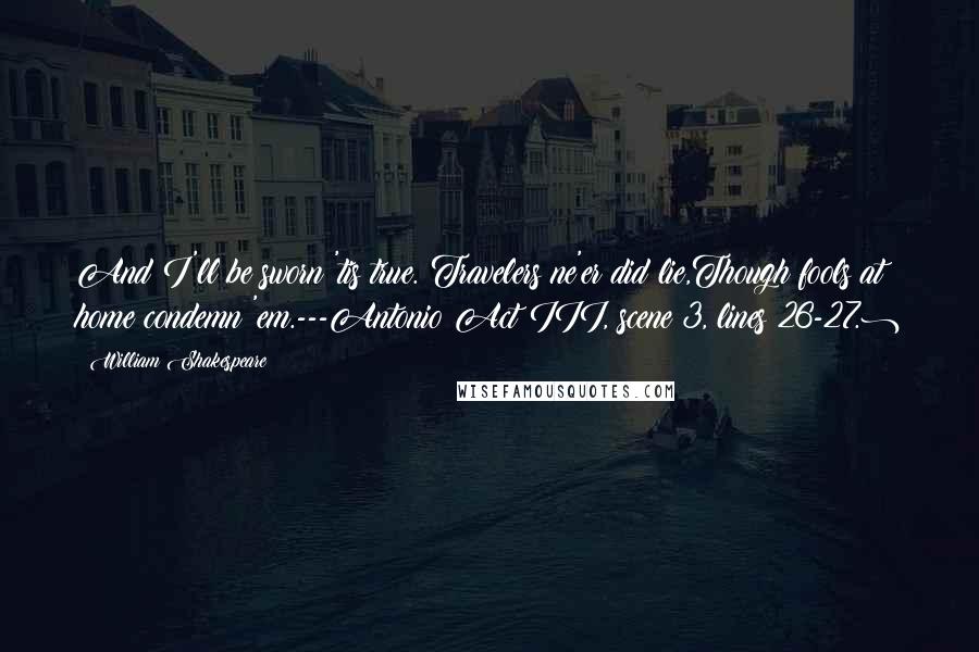 William Shakespeare Quotes: And I'll be sworn 'tis true. Travelers ne'er did lie,Though fools at home condemn 'em.---Antonio(Act III, scene 3, lines 26-27.)