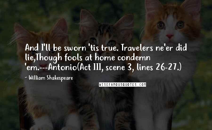 William Shakespeare Quotes: And I'll be sworn 'tis true. Travelers ne'er did lie,Though fools at home condemn 'em.---Antonio(Act III, scene 3, lines 26-27.)