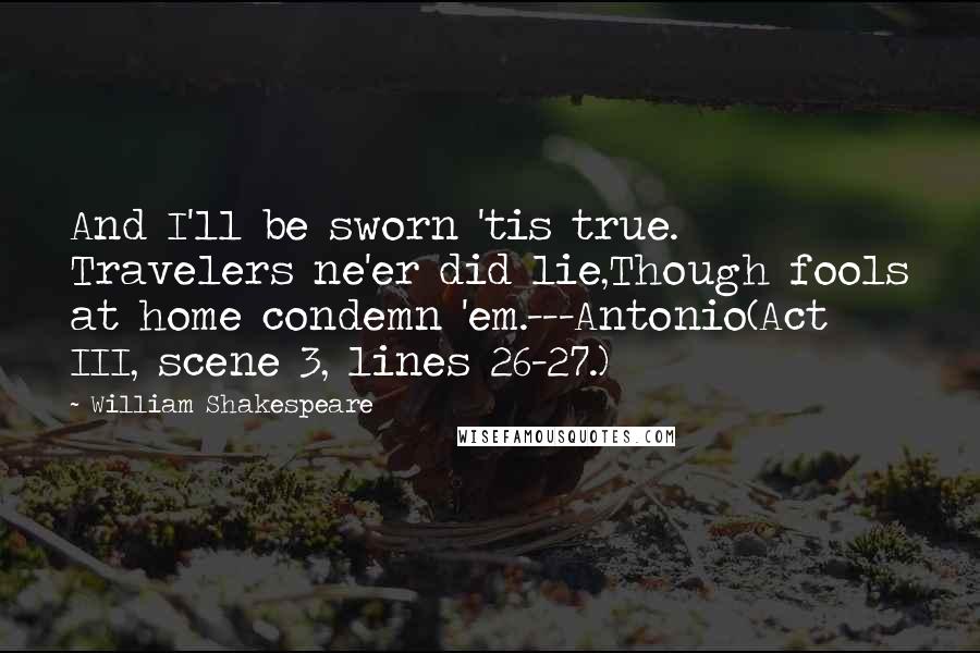 William Shakespeare Quotes: And I'll be sworn 'tis true. Travelers ne'er did lie,Though fools at home condemn 'em.---Antonio(Act III, scene 3, lines 26-27.)