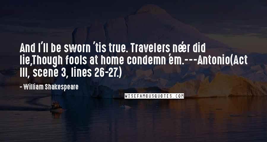 William Shakespeare Quotes: And I'll be sworn 'tis true. Travelers ne'er did lie,Though fools at home condemn 'em.---Antonio(Act III, scene 3, lines 26-27.)