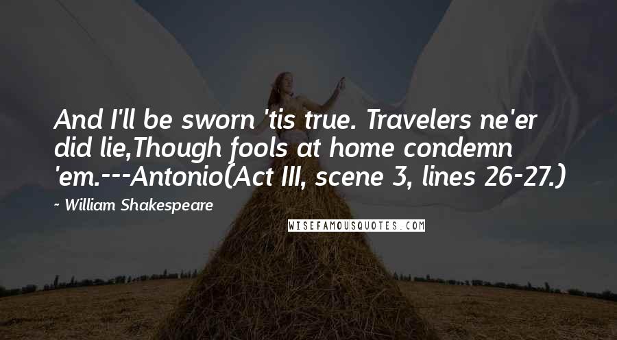 William Shakespeare Quotes: And I'll be sworn 'tis true. Travelers ne'er did lie,Though fools at home condemn 'em.---Antonio(Act III, scene 3, lines 26-27.)