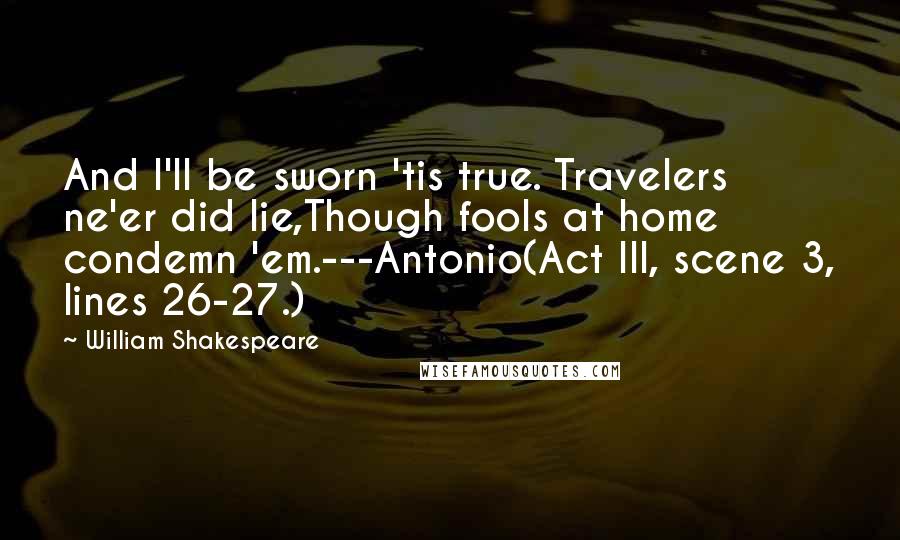 William Shakespeare Quotes: And I'll be sworn 'tis true. Travelers ne'er did lie,Though fools at home condemn 'em.---Antonio(Act III, scene 3, lines 26-27.)