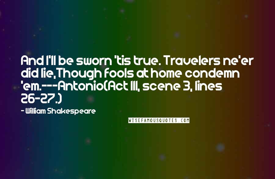 William Shakespeare Quotes: And I'll be sworn 'tis true. Travelers ne'er did lie,Though fools at home condemn 'em.---Antonio(Act III, scene 3, lines 26-27.)