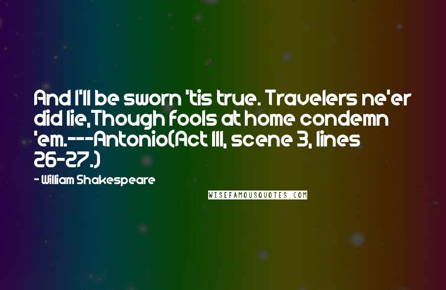 William Shakespeare Quotes: And I'll be sworn 'tis true. Travelers ne'er did lie,Though fools at home condemn 'em.---Antonio(Act III, scene 3, lines 26-27.)