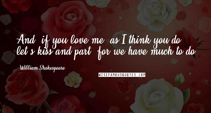 William Shakespeare Quotes: And, if you love me, as I think you do, let's kiss and part, for we have much to do
