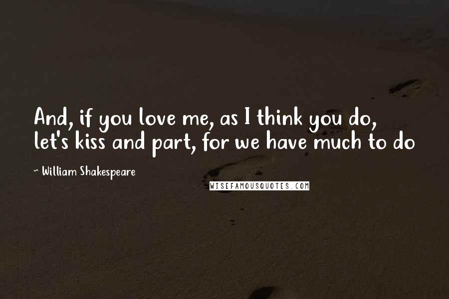 William Shakespeare Quotes: And, if you love me, as I think you do, let's kiss and part, for we have much to do