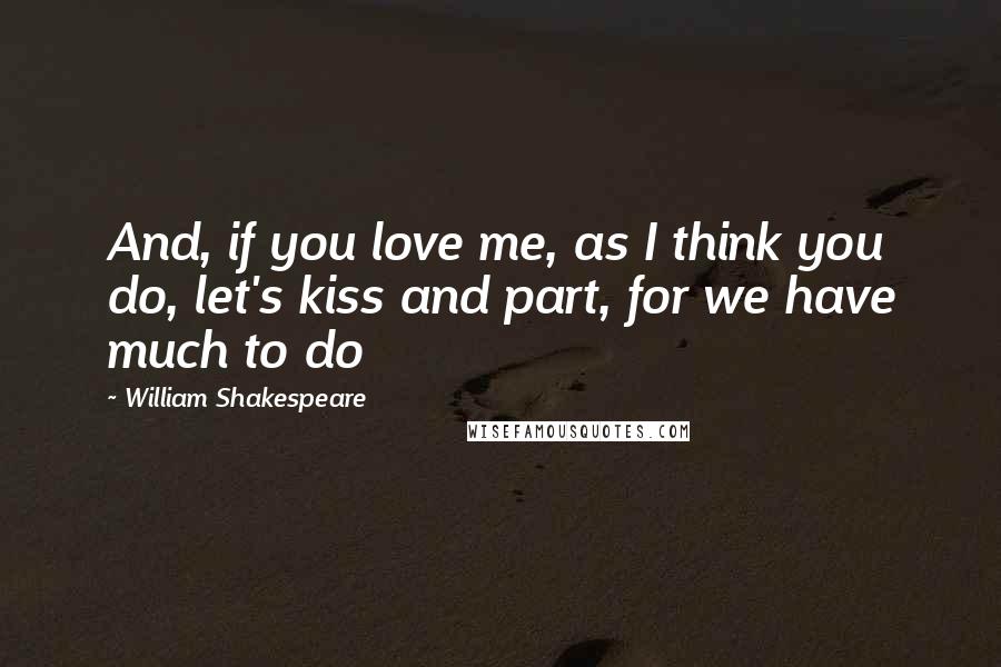 William Shakespeare Quotes: And, if you love me, as I think you do, let's kiss and part, for we have much to do