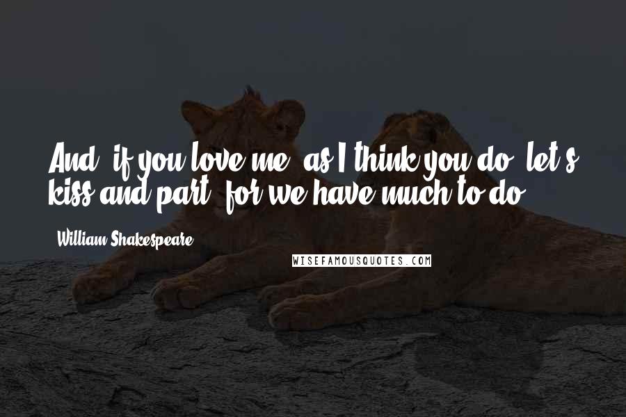 William Shakespeare Quotes: And, if you love me, as I think you do, let's kiss and part, for we have much to do