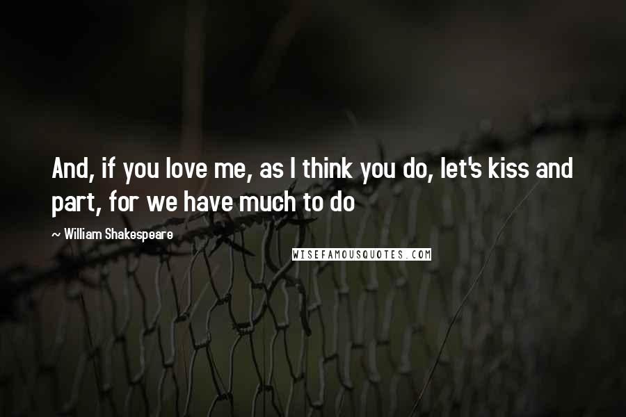 William Shakespeare Quotes: And, if you love me, as I think you do, let's kiss and part, for we have much to do