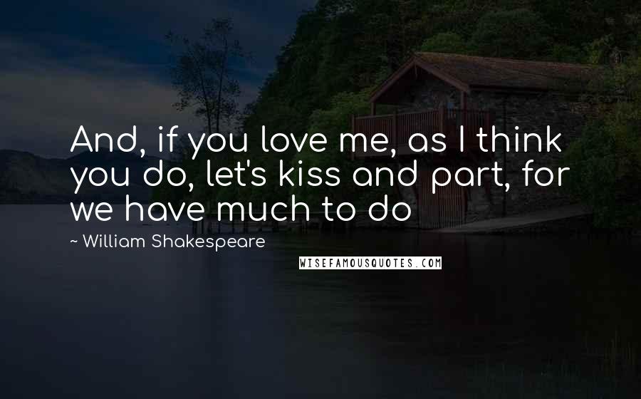 William Shakespeare Quotes: And, if you love me, as I think you do, let's kiss and part, for we have much to do
