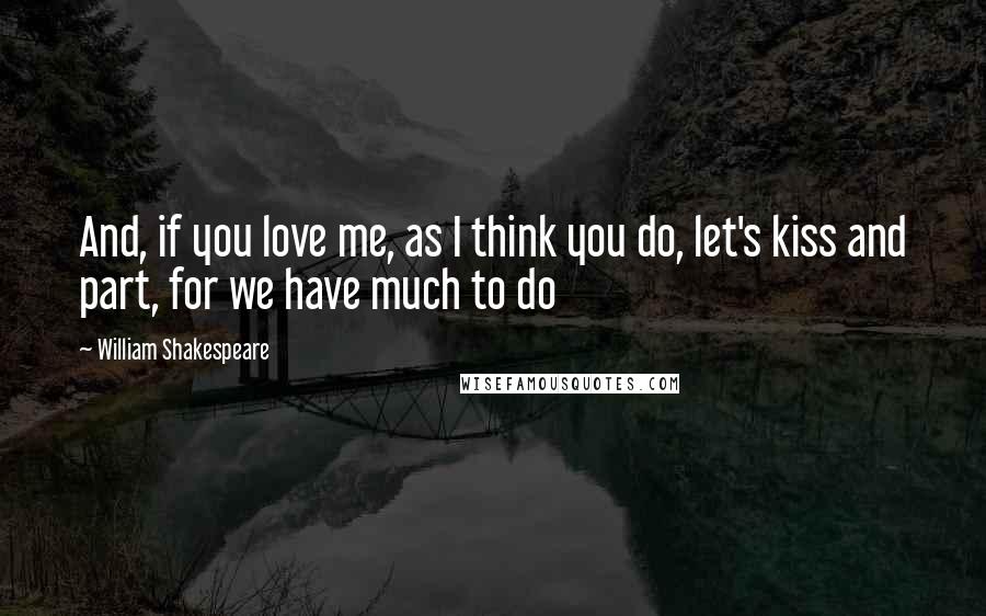 William Shakespeare Quotes: And, if you love me, as I think you do, let's kiss and part, for we have much to do