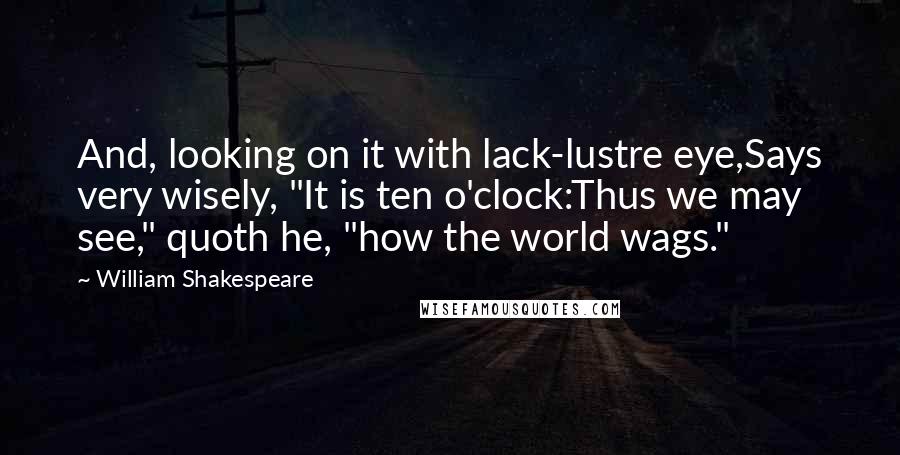 William Shakespeare Quotes: And, looking on it with lack-lustre eye,Says very wisely, "It is ten o'clock:Thus we may see," quoth he, "how the world wags."