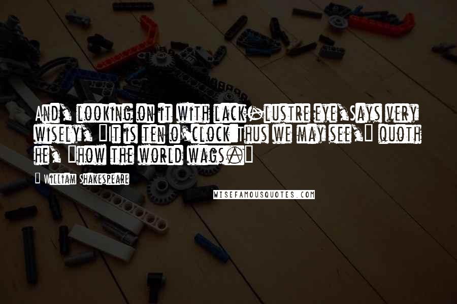 William Shakespeare Quotes: And, looking on it with lack-lustre eye,Says very wisely, "It is ten o'clock:Thus we may see," quoth he, "how the world wags."