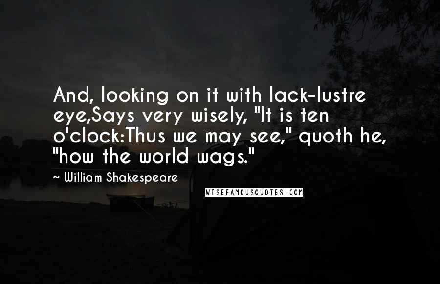 William Shakespeare Quotes: And, looking on it with lack-lustre eye,Says very wisely, "It is ten o'clock:Thus we may see," quoth he, "how the world wags."