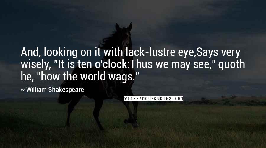 William Shakespeare Quotes: And, looking on it with lack-lustre eye,Says very wisely, "It is ten o'clock:Thus we may see," quoth he, "how the world wags."