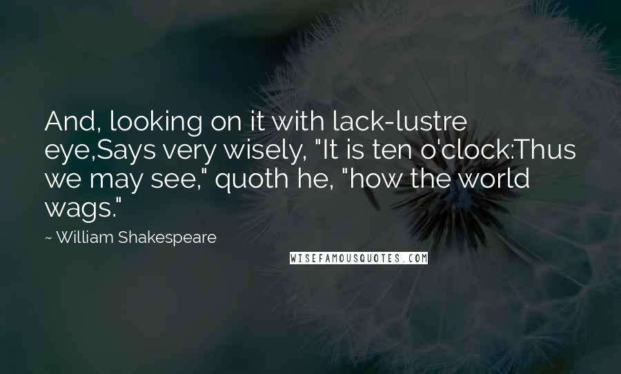 William Shakespeare Quotes: And, looking on it with lack-lustre eye,Says very wisely, "It is ten o'clock:Thus we may see," quoth he, "how the world wags."