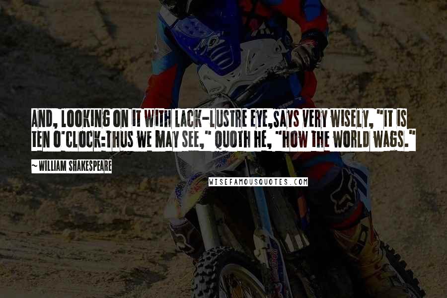 William Shakespeare Quotes: And, looking on it with lack-lustre eye,Says very wisely, "It is ten o'clock:Thus we may see," quoth he, "how the world wags."