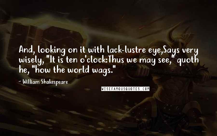 William Shakespeare Quotes: And, looking on it with lack-lustre eye,Says very wisely, "It is ten o'clock:Thus we may see," quoth he, "how the world wags."