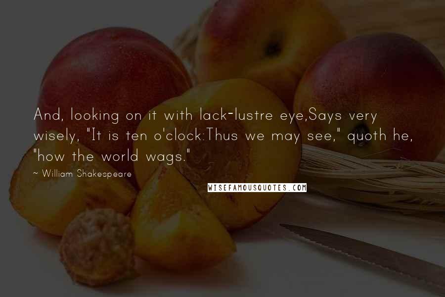 William Shakespeare Quotes: And, looking on it with lack-lustre eye,Says very wisely, "It is ten o'clock:Thus we may see," quoth he, "how the world wags."